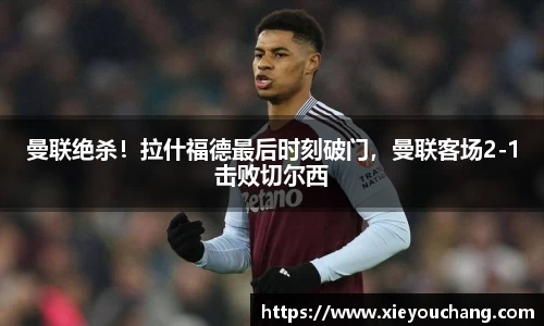 曼联绝杀！拉什福德最后时刻破门，曼联客场2-1击败切尔西